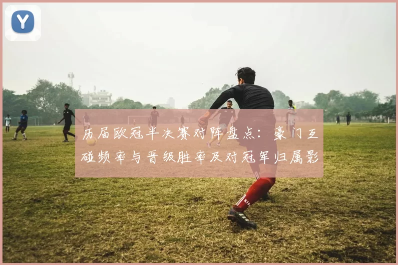 历届欧冠半决赛对阵盘点:豪门互碰频率与晋级胜率及对冠军归属影响看点