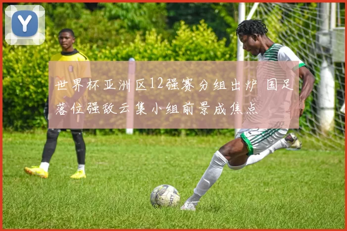 世界杯亚洲区12强赛分组出炉 国足落位强敌云集小组前景成焦点