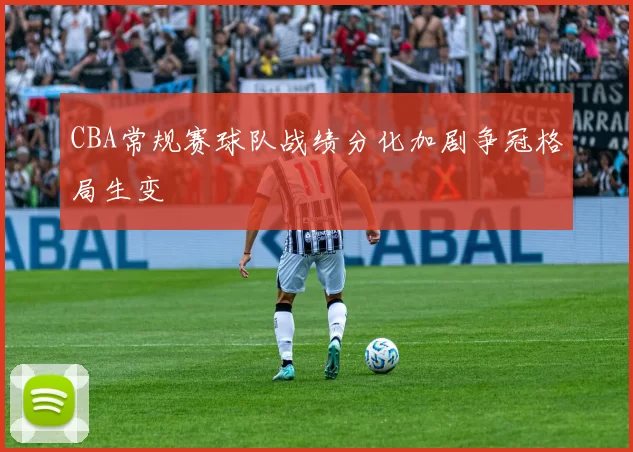 CBA常规赛球队战绩分化加剧争冠格局生变