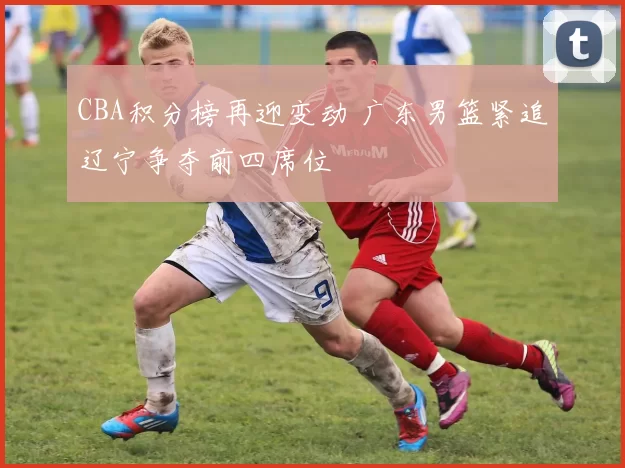 CBA积分榜再迎变动 广东男篮紧追辽宁争夺前四席位