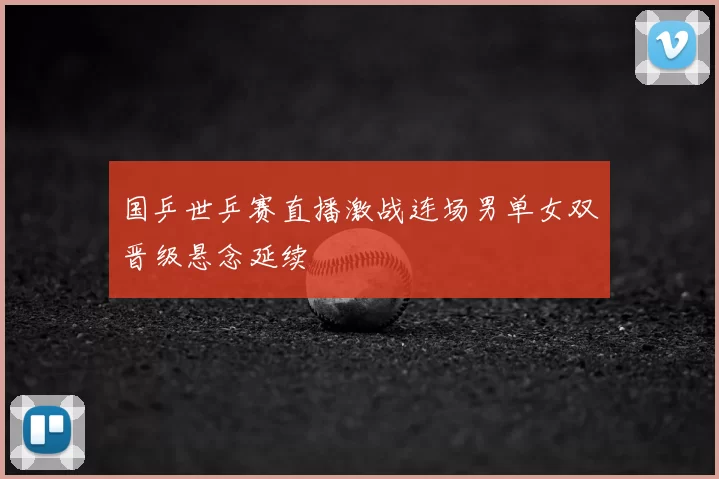 国乒世乒赛直播激战连场男单女双晋级悬念延续