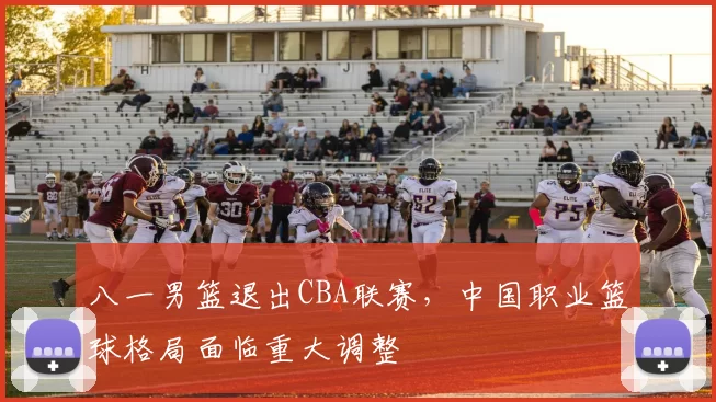 八一男篮退出CBA联赛，中国职业篮球格局面临重大调整