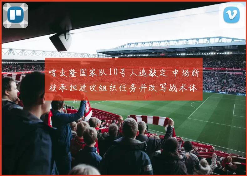 喀麦隆国家队10号人选敲定 中场新核承担进攻组织任务并改写战术体系