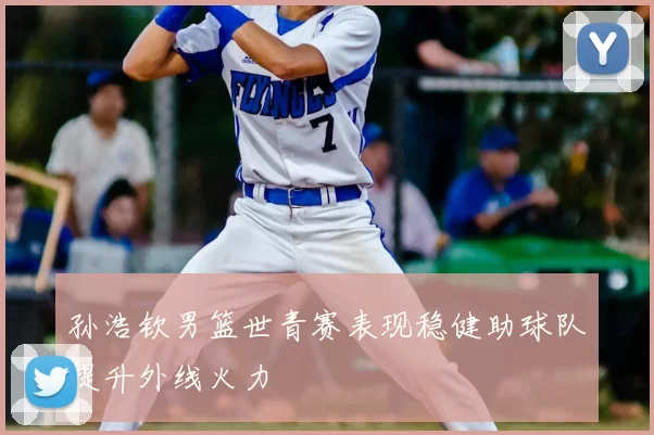 孙浩钦男篮世青赛表现稳健助球队提升外线火力