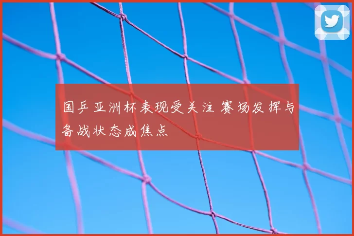国乒亚洲杯表现受关注 赛场发挥与备战状态成焦点