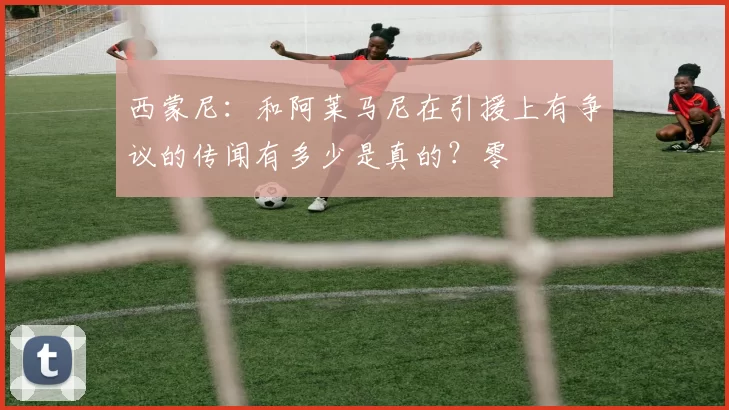 西蒙尼：和阿莱马尼在引援上有争议的传闻有多少是真的？零
