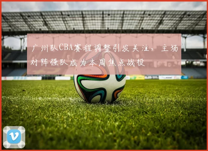 广州队CBA赛程调整引发关注，主场对阵强队成为本周焦点战役