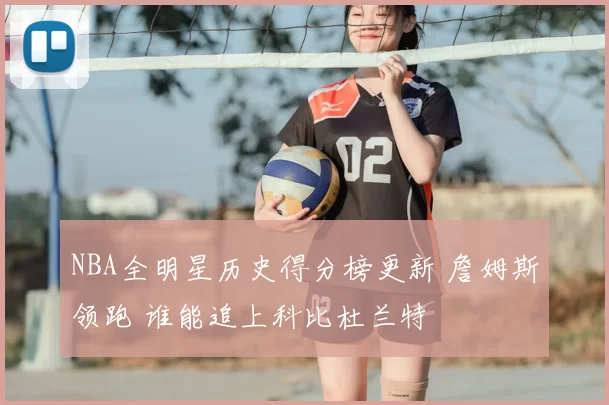 NBA全明星历史得分榜更新 詹姆斯领跑 谁能追上科比杜兰特