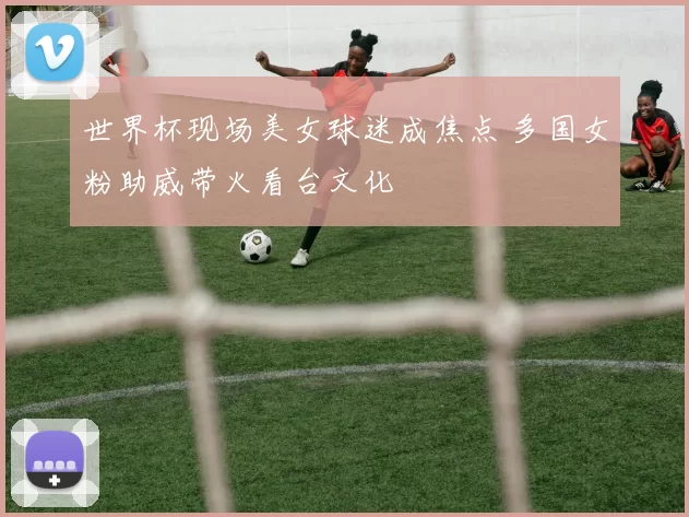 世界杯现场美女球迷成焦点 多国女粉助威带火看台文化