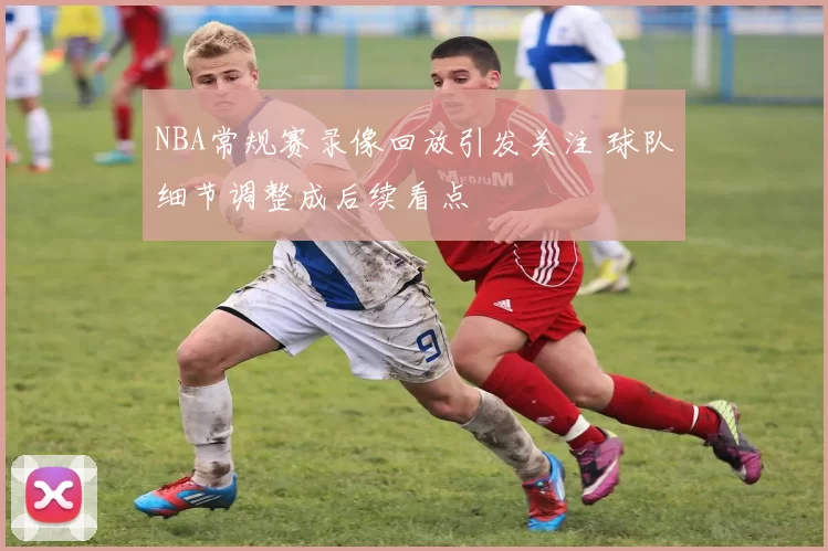 NBA常规赛录像回放引发关注 球队细节调整成后续看点