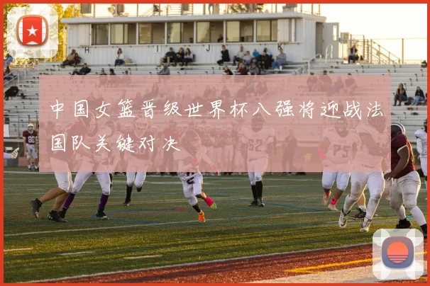 中国女篮晋级世界杯八强将迎战法国队关键对决