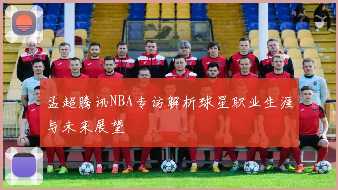 孟超腾讯NBA专访解析球星职业生涯与未来展望