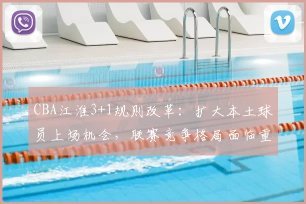 CBA江淮3+1规则改革:扩大本土球员上场机会,联赛竞争格局面临重塑