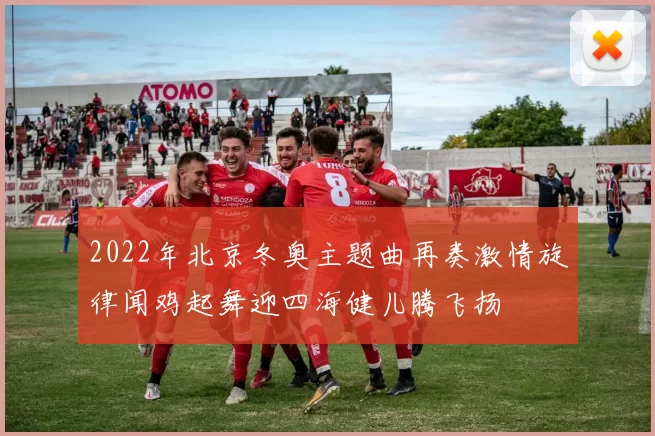 2022年北京冬奥主题曲再奏激情旋律闻鸡起舞迎四海健儿腾飞扬