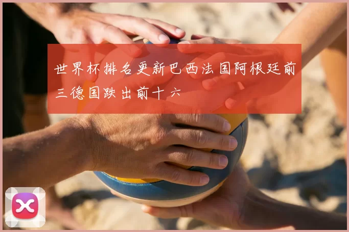 世界杯排名更新巴西法国阿根廷前三德国跌出前十六