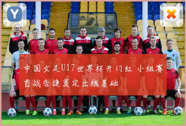 中国女足U17世界杯开门红 小组赛首战告捷奠定出线基础