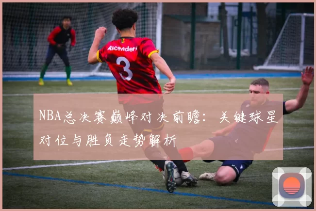 NBA总决赛巅峰对决前瞻:关键球星对位与胜负走势解析
