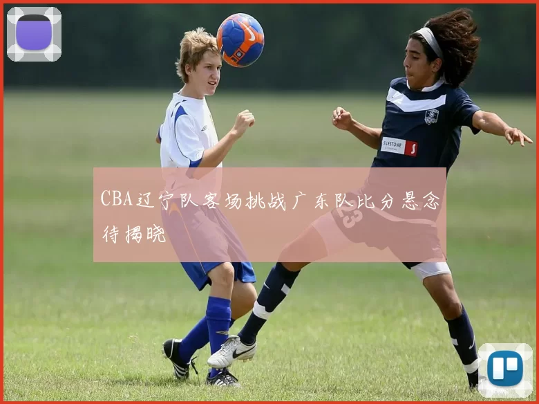 CBA辽宁队客场挑战广东队比分悬念待揭晓