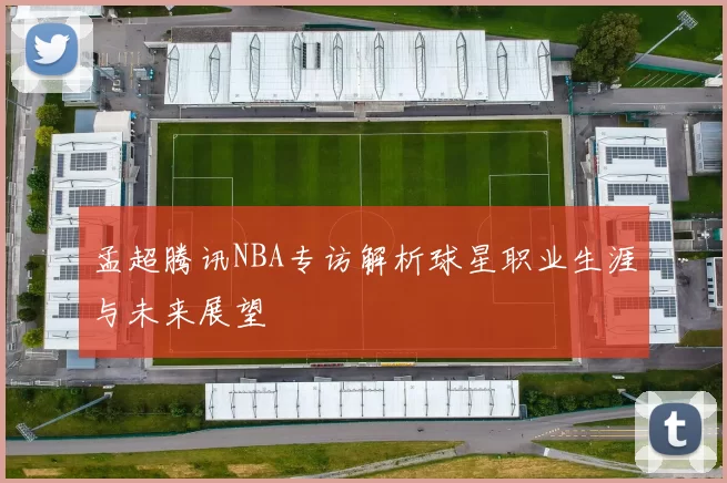 孟超腾讯NBA专访解析球星职业生涯与未来展望