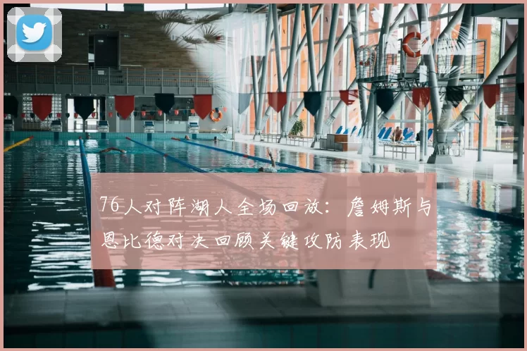 76人对阵湖人全场回放：詹姆斯与恩比德对决回顾关键攻防表现