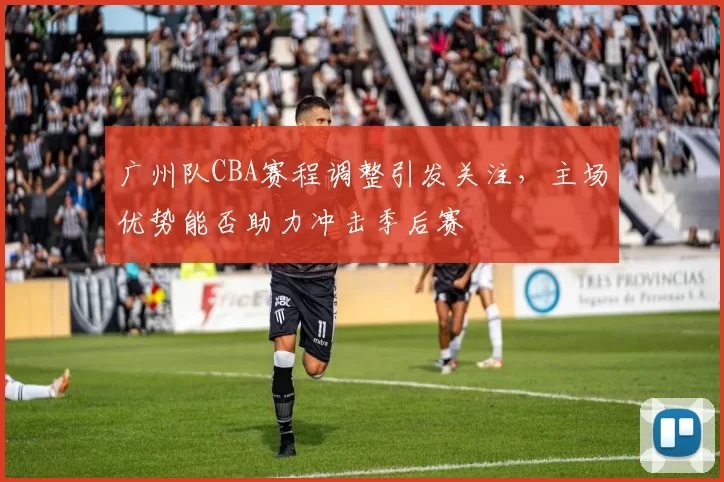 广州队CBA赛程调整引发关注，主场优势能否助力冲击季后赛