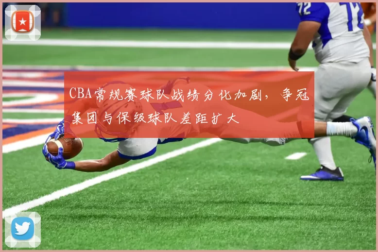 CBA常规赛球队战绩分化加剧，争冠集团与保级球队差距扩大