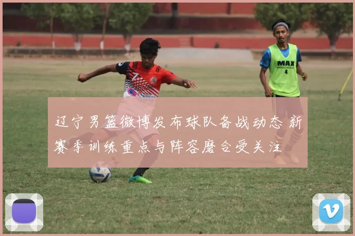 辽宁男篮微博发布球队备战动态 新赛季训练重点与阵容磨合受关注