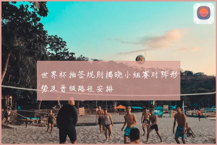 世界杯抽签规则揭晓小组赛对阵形势及晋级路径安排