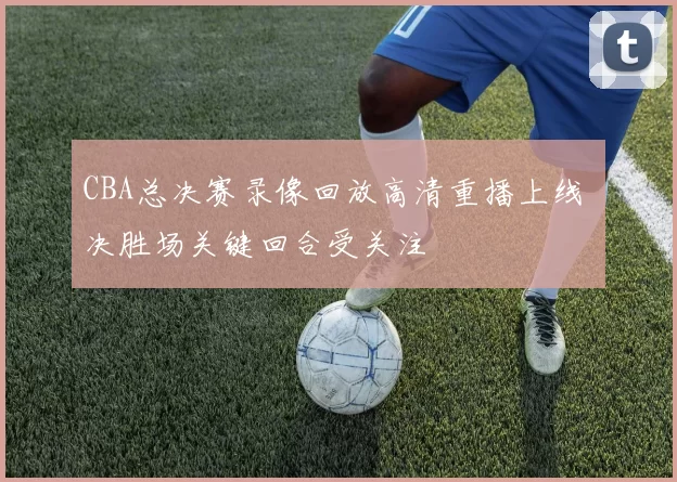 CBA总决赛录像回放高清重播上线 决胜场关键回合受关注