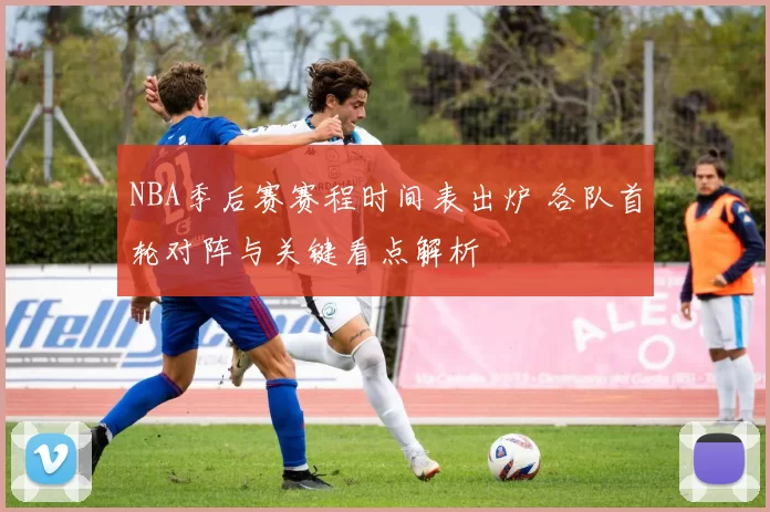 NBA季后赛赛程时间表出炉 各队首轮对阵与关键看点解析