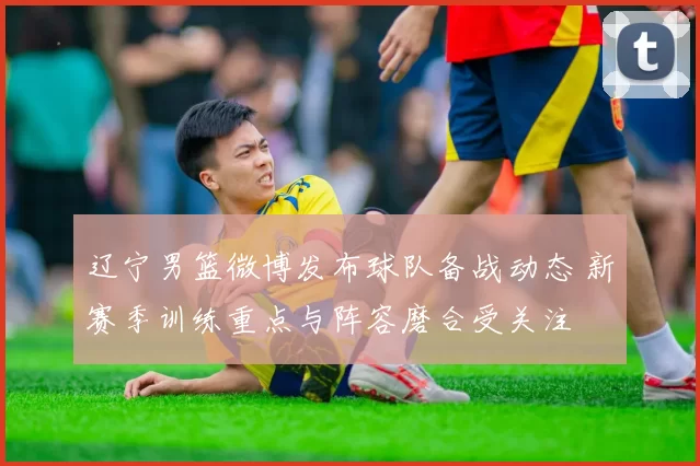 辽宁男篮微博发布球队备战动态 新赛季训练重点与阵容磨合受关注