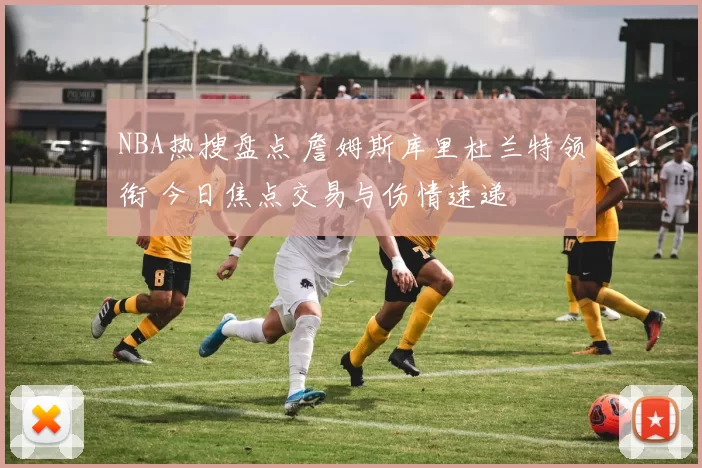 NBA热搜盘点 詹姆斯库里杜兰特领衔 今日焦点交易与伤情速递