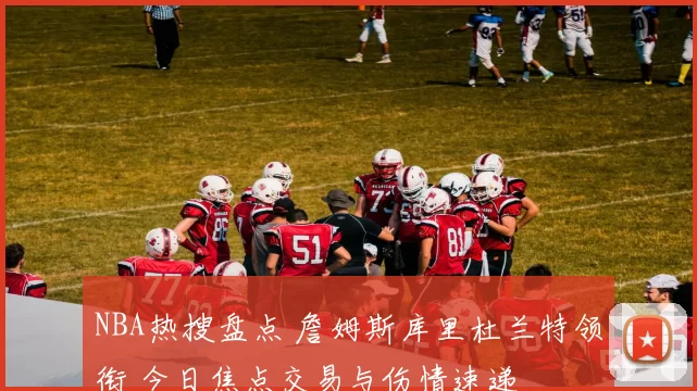 NBA热搜盘点 詹姆斯库里杜兰特领衔 今日焦点交易与伤情速递