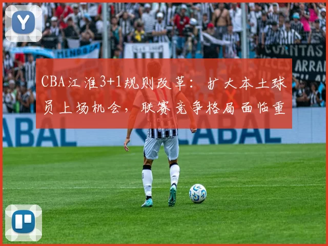 CBA江淮3+1规则改革:扩大本土球员上场机会,联赛竞争格局面临重塑