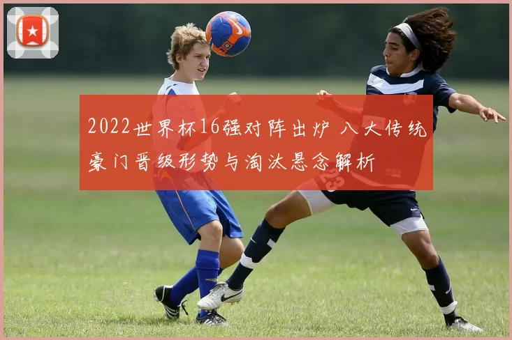 2022世界杯16强对阵出炉 八大传统豪门晋级形势与淘汰悬念解析