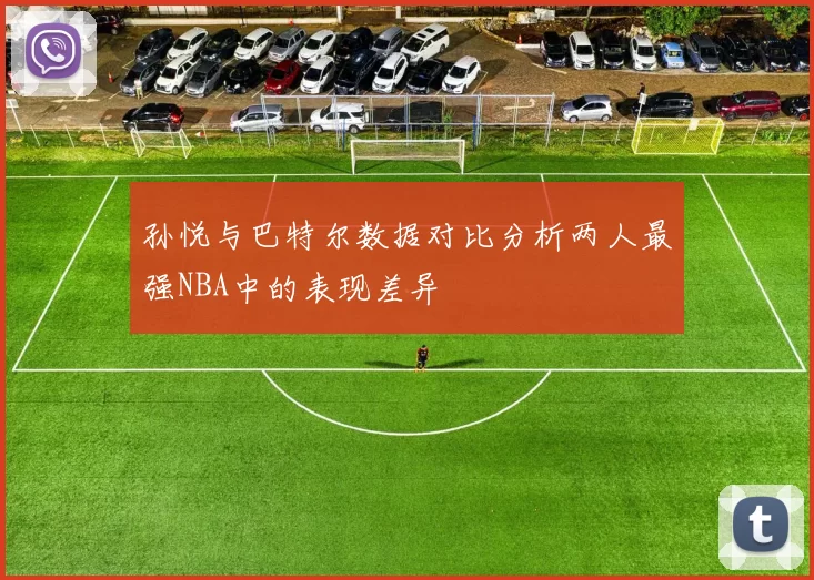 孙悦与巴特尔数据对比分析两人最强NBA中的表现差异