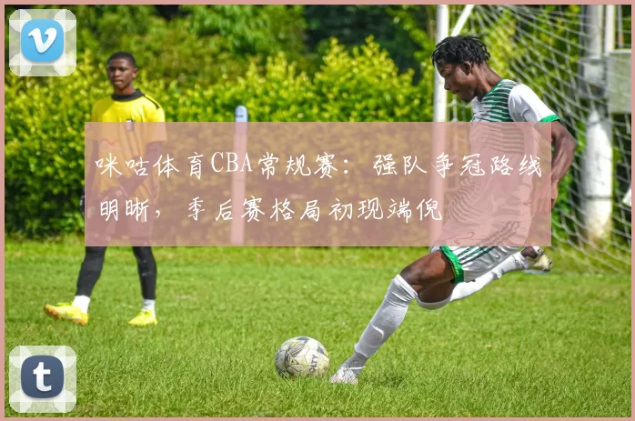 咪咕体育CBA常规赛：强队争冠路线明晰，季后赛格局初现端倪