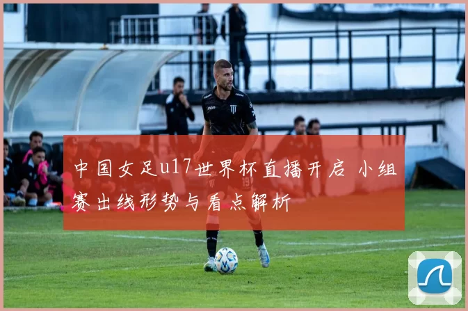 中国女足u17世界杯直播开启 小组赛出线形势与看点解析