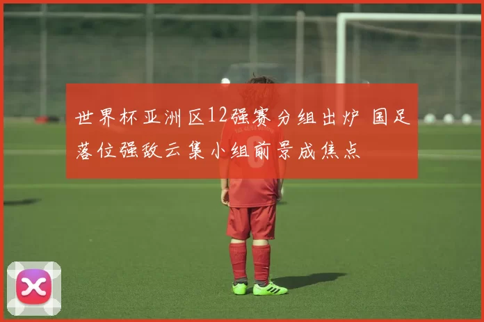 世界杯亚洲区12强赛分组出炉 国足落位强敌云集小组前景成焦点