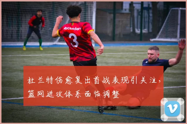 杜兰特伤愈复出首战表现引关注，篮网进攻体系面临调整