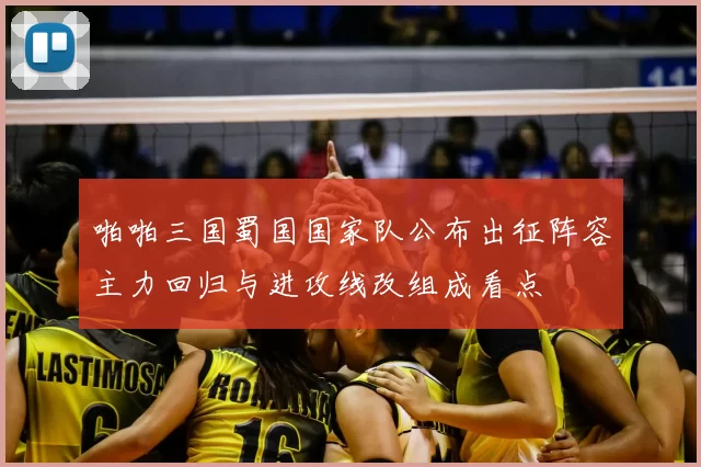 啪啪三国蜀国国家队公布出征阵容主力回归与进攻线改组成看点