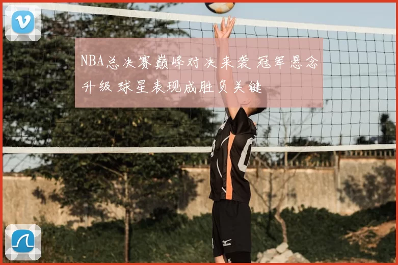 NBA总决赛巅峰对决来袭 冠军悬念升级 球星表现成胜负关键