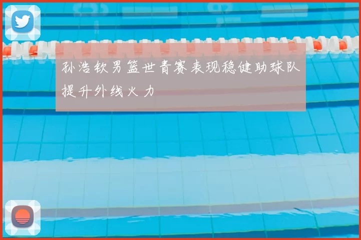 孙浩钦男篮世青赛表现稳健助球队提升外线火力