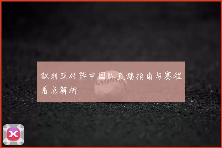 叙利亚对阵中国队直播指南与赛程看点解析