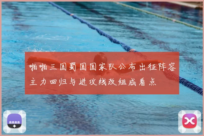 啪啪三国蜀国国家队公布出征阵容主力回归与进攻线改组成看点