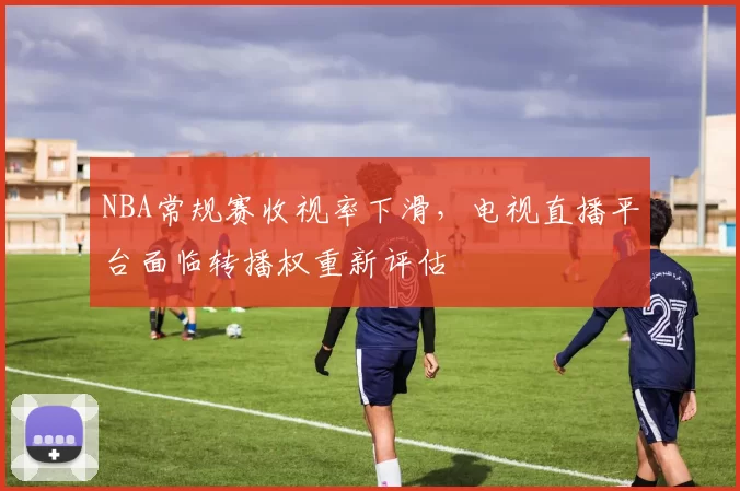 NBA常规赛收视率下滑，电视直播平台面临转播权重新评估