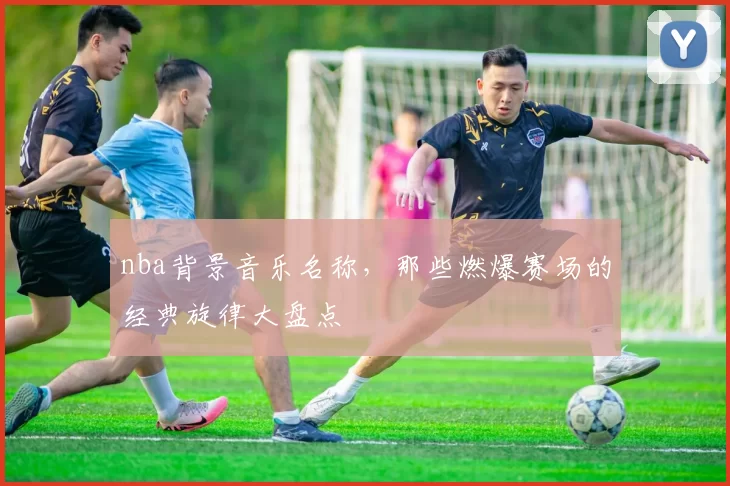 nba背景音乐名称，那些燃爆赛场的经典旋律大盘点
