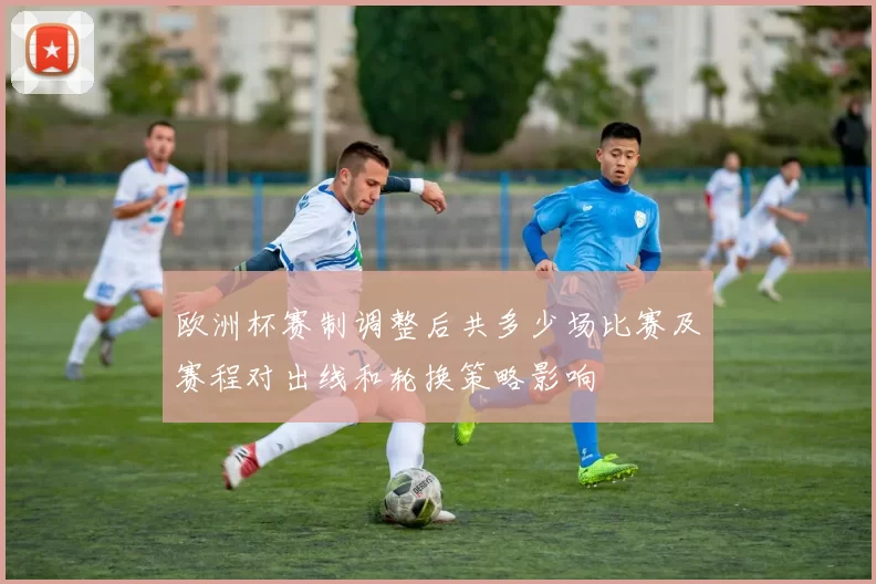 欧洲杯赛制调整后共多少场比赛及赛程对出线和轮换策略影响