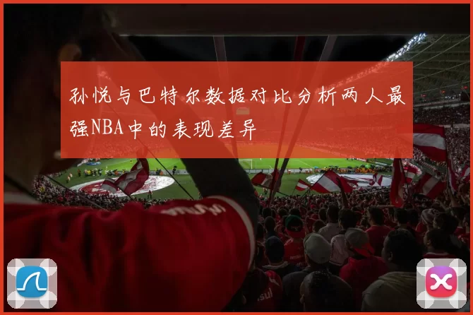 孙悦与巴特尔数据对比分析两人最强NBA中的表现差异