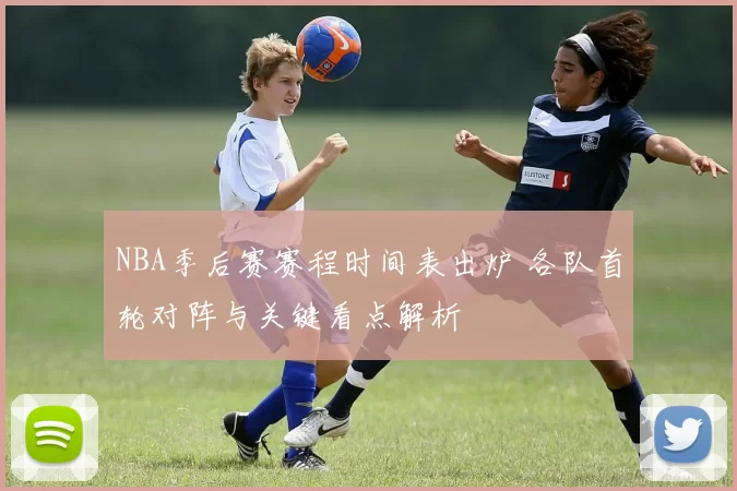 NBA季后赛赛程时间表出炉 各队首轮对阵与关键看点解析